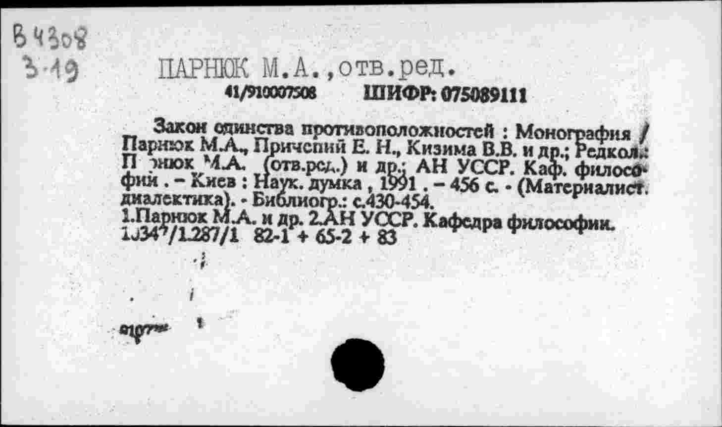 ﻿У49
ПАРИЖ М.А. »отв.ред.
41/910097508 ШИФР: 075089111
Закон единства противоположностей : Монография / Пармюк МД Причспий Е. Н, Кизима В.В. и др.; Радиол.: П тнюк МА. (отв.рад.) и др/ АН УССР. Каф. филосО-
: ВЕДк-456 "=• •